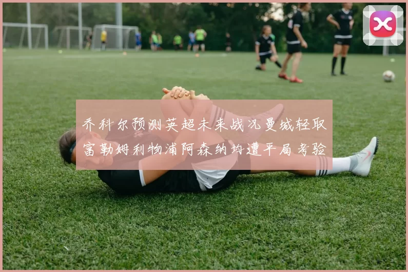 乔科尔预测英超未来战况曼城轻取富勒姆利物浦阿森纳均遭平局考验