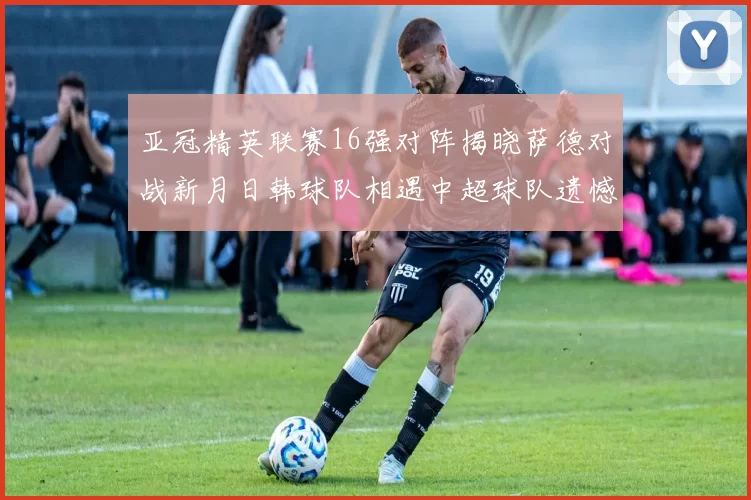 亚冠精英联赛16强对阵揭晓萨德对战新月日韩球队相遇中超球队遗憾出局
