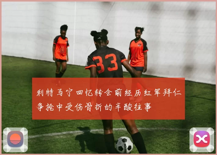 利特马宁回忆转会前经历红军拜仁争抢中受伤骨折的辛酸往事