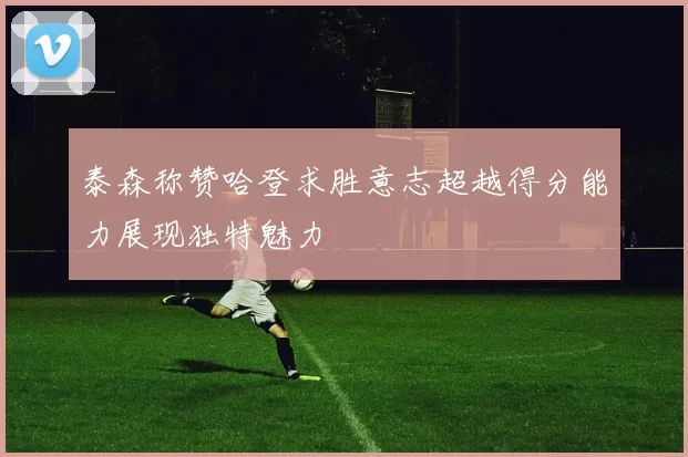 泰森称赞哈登求胜意志超越得分能力展现独特魅力