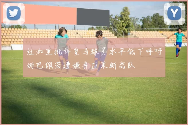 杜加里批评皇马球员水平低下呼吁姆巴佩若遭嫌弃应果断离队