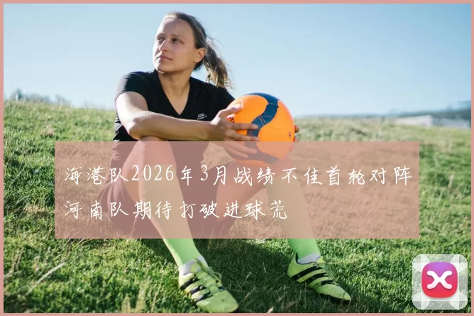 海港队2026年3月战绩不佳首轮对阵河南队期待打破进球荒