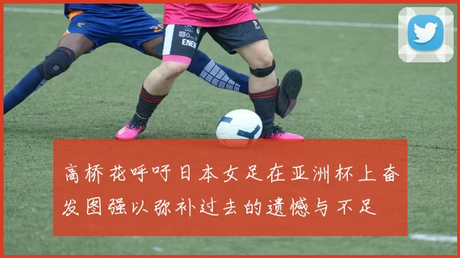 高桥花呼吁日本女足在亚洲杯上奋发图强以弥补过去的遗憾与不足