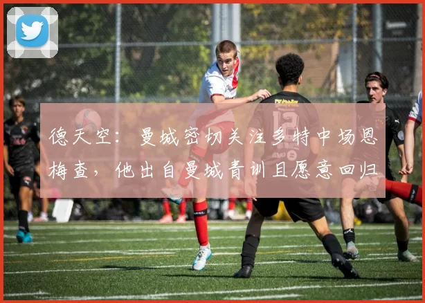 德天空：曼城密切关注多特中场恩梅查，他出自曼城青训且愿意回归