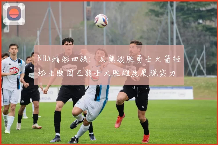 NBA精彩回顾：灰熊战胜勇士火箭轻松击败国王骑士大胜雄鹿展现实力