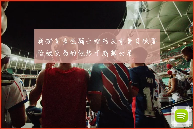 新饼皇重生骑士续约庆幸昔日软蛋险被交易的他终于崭露头角