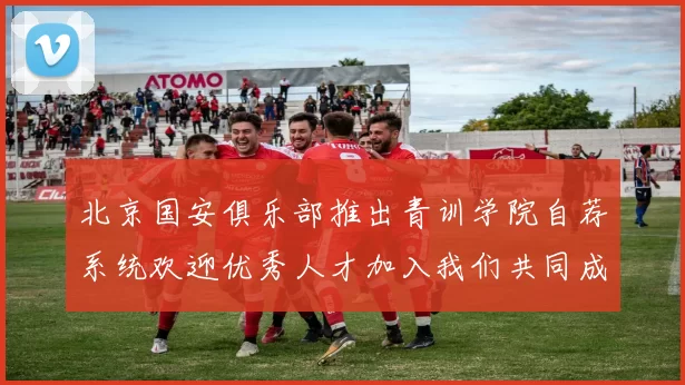 北京国安俱乐部推出青训学院自荐系统欢迎优秀人才加入我们共同成长