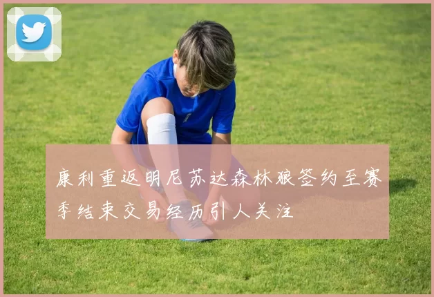 康利重返明尼苏达森林狼签约至赛季结束交易经历引人关注