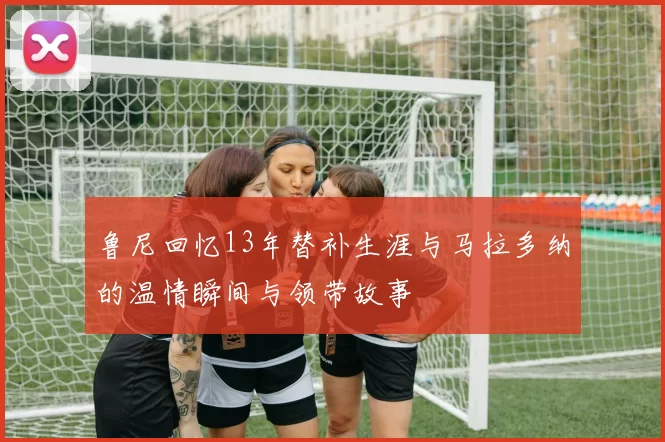 鲁尼回忆13年替补生涯与马拉多纳的温情瞬间与领带故事