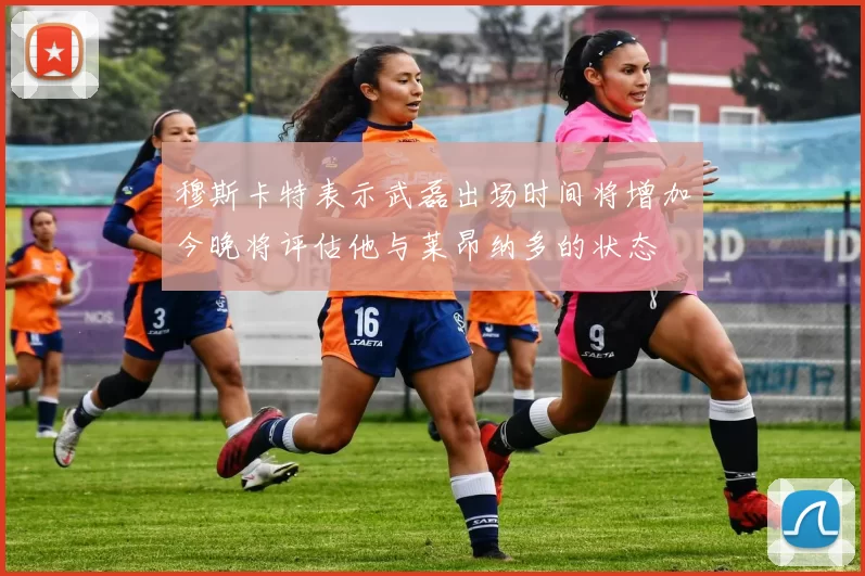 穆斯卡特表示武磊出场时间将增加今晚将评估他与莱昂纳多的状态