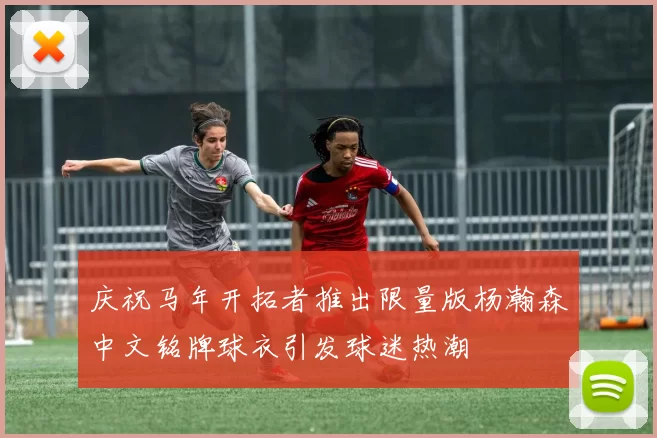 庆祝马年开拓者推出限量版杨瀚森中文铭牌球衣引发球迷热潮