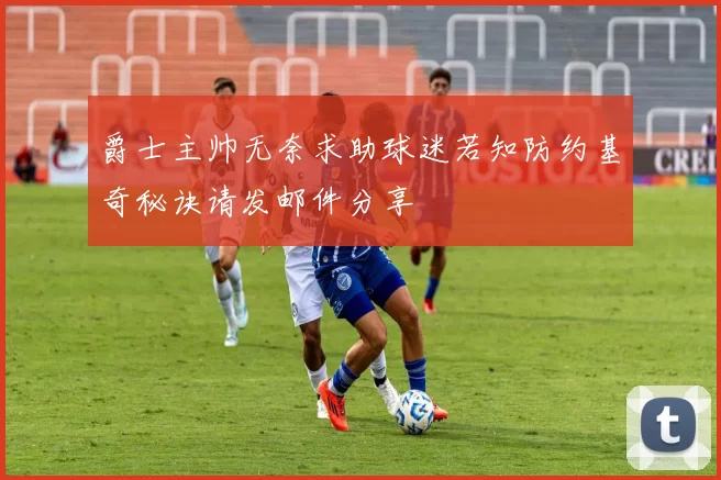 爵士主帅无奈求助球迷若知防约基奇秘诀请发邮件分享