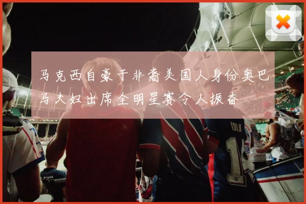 马克西自豪于非裔美国人身份奥巴马夫妇出席全明星赛令人振奋