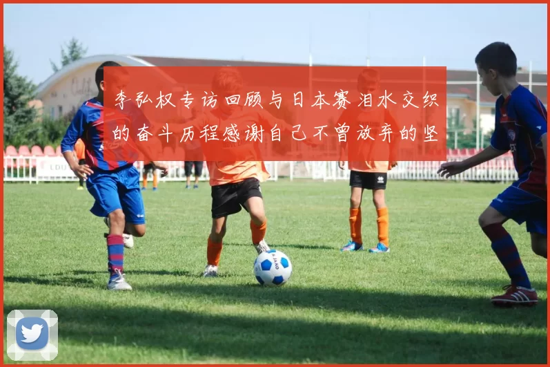 李弘权专访回顾与日本赛泪水交织的奋斗历程感谢自己不曾放弃的坚持