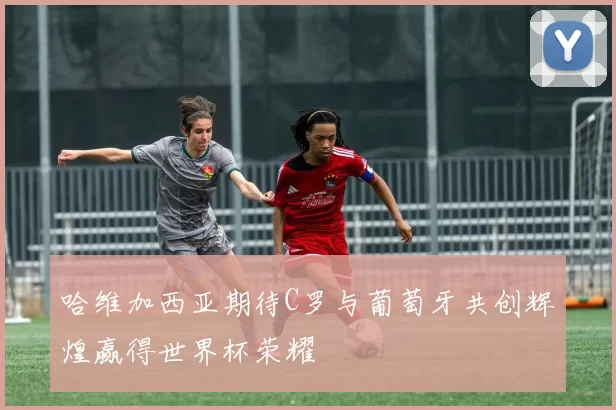 哈维加西亚期待C罗与葡萄牙共创辉煌赢得世界杯荣耀