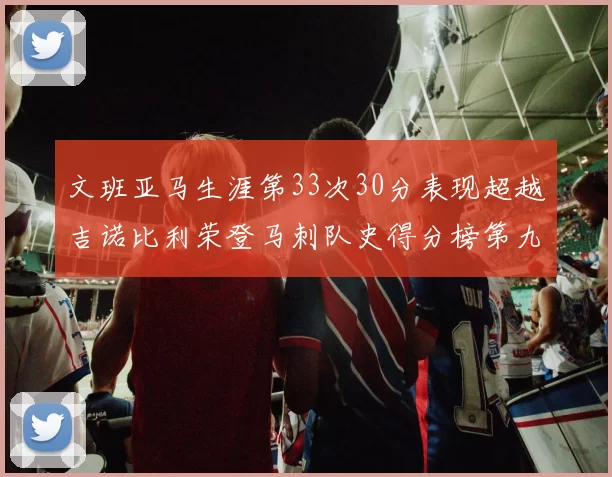 文班亚马生涯第33次30分表现超越吉诺比利荣登马刺队史得分榜第九位
