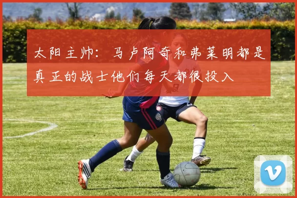 太阳主帅：马卢阿奇和弗莱明都是真正的战士他们每天都很投入