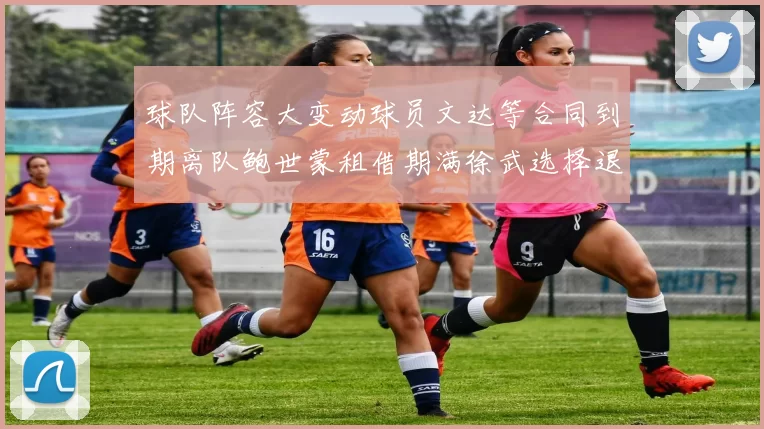 球队阵容大变动球员文达等合同到期离队鲍世蒙租借期满徐武选择退役