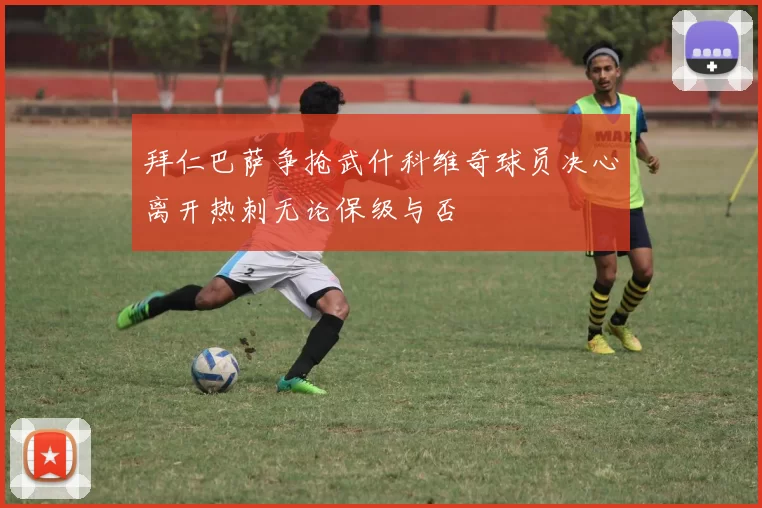 拜仁巴萨争抢武什科维奇球员决心离开热刺无论保级与否