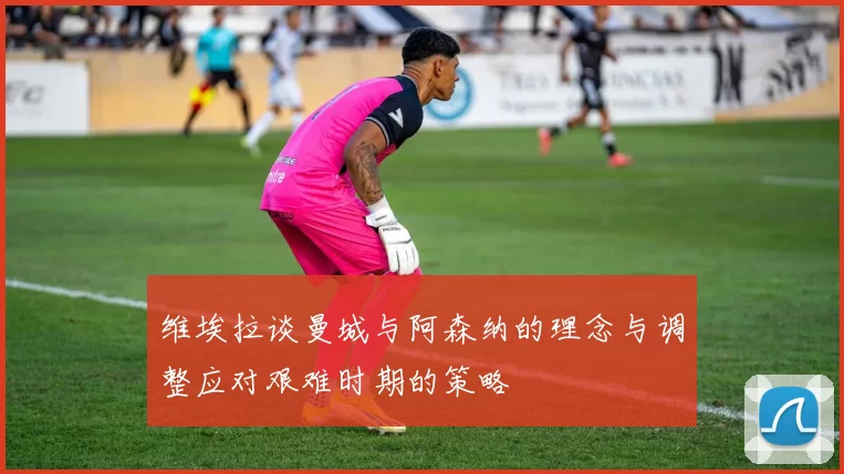 维埃拉谈曼城与阿森纳的理念与调整应对艰难时期的策略