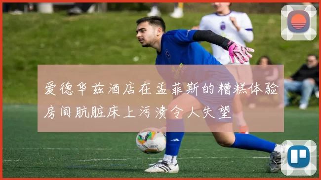 爱德华兹酒店在孟菲斯的糟糕体验房间肮脏床上污渍令人失望
