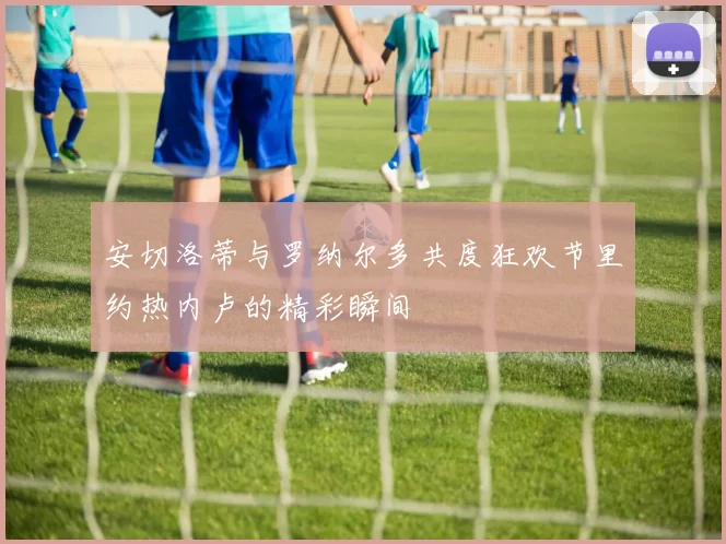 安切洛蒂与罗纳尔多共度狂欢节里约热内卢的精彩瞬间