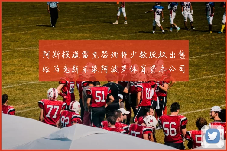 阿斯报道雷克瑟姆将少数股权出售给马竞新东家阿波罗体育资本公司