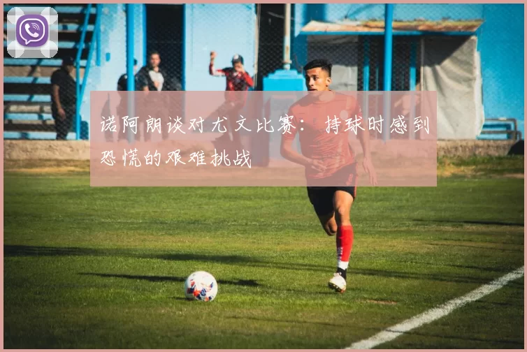 诺阿朗谈对尤文比赛：持球时感到恐慌的艰难挑战