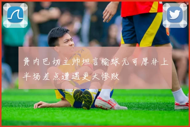 费内巴切主帅坦言输球无可厚非上半场差点遭遇更大惨败