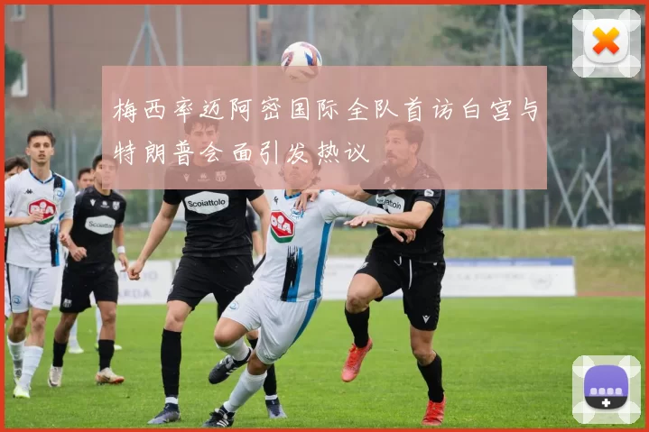 梅西率迈阿密国际全队首访白宫与特朗普会面引发热议