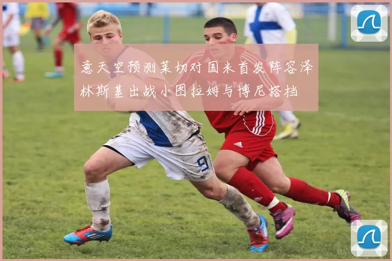意天空预测莱切对国米首发阵容泽林斯基出战小图拉姆与博尼搭档