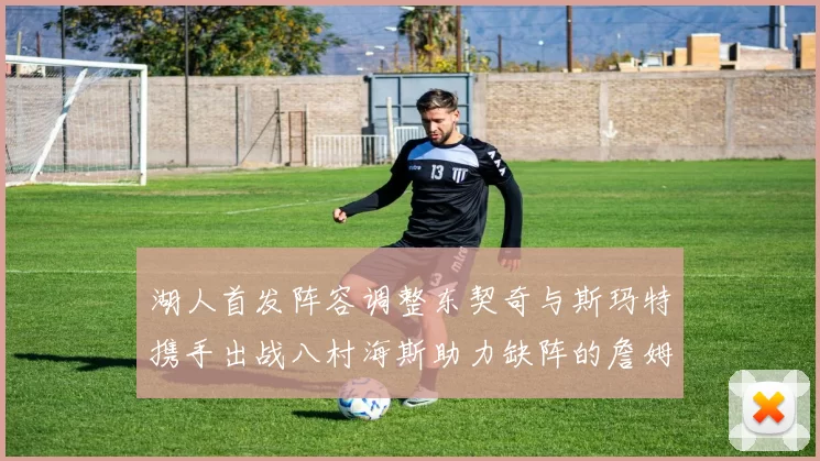 湖人首发阵容调整东契奇与斯玛特携手出战八村海斯助力缺阵的詹姆斯艾顿